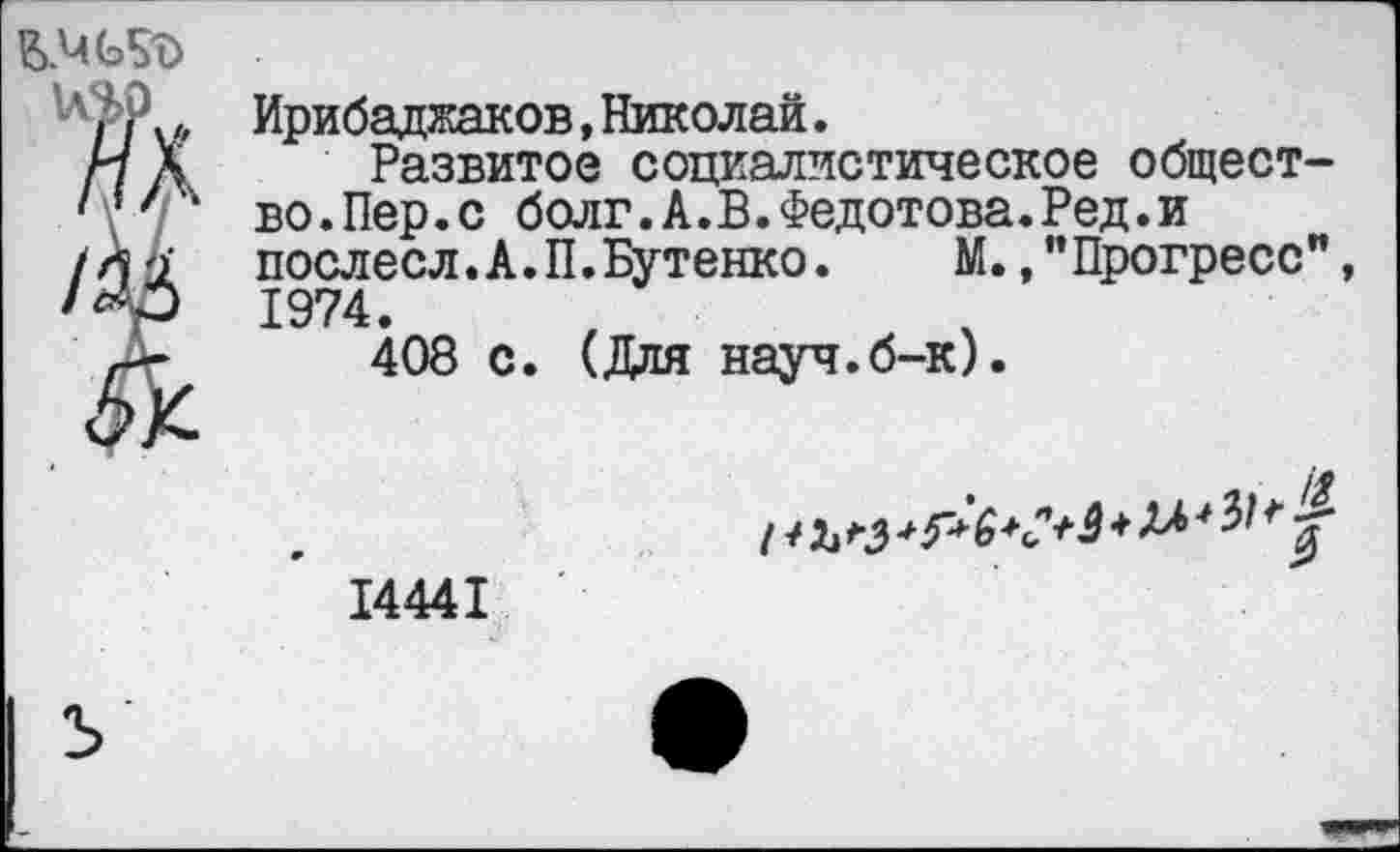 ﻿да /М	Ирибаджаков, Николай. Развитое социалистическое общество.Пер.с болг.А.В.Федотова.Ред.и послесл.А.П.Бутенко.	М.,"Прогресс", 1974. 408 с. (Для науч.б-к). 1 *	* 5* 6 *<?+& ♦ 14441
ъ	•